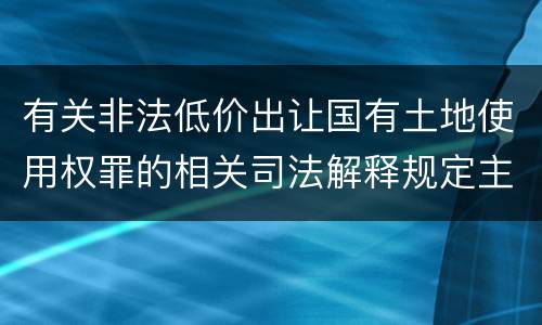 有关非法低价出让国有土地使用权罪的相关司法解释规定主要内容包括什么