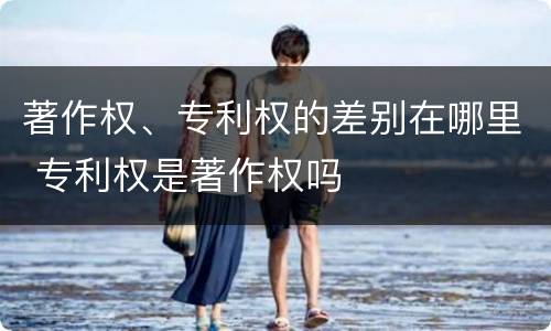 著作权、专利权的差别在哪里 专利权是著作权吗