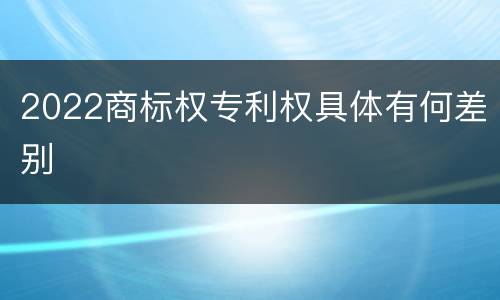 2022商标权专利权具体有何差别