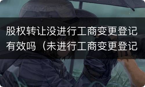 股权转让没进行工商变更登记有效吗（未进行工商变更登记,股权转让是否有效）