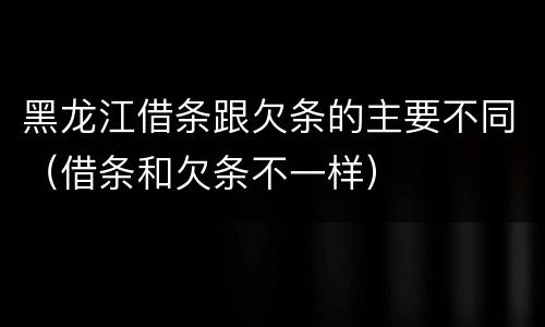 黑龙江借条跟欠条的主要不同（借条和欠条不一样）