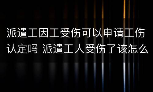 派遣工因工受伤可以申请工伤认定吗 派遣工人受伤了该怎么赔偿