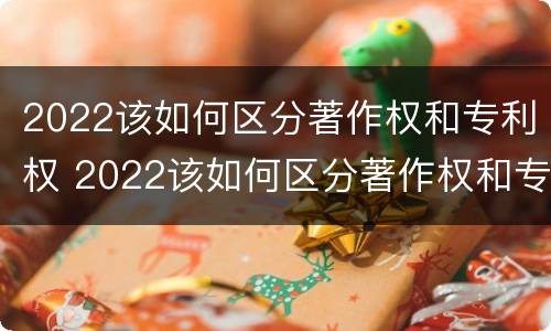 2022该如何区分著作权和专利权 2022该如何区分著作权和专利权呢