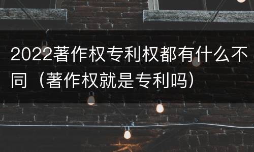2022著作权专利权都有什么不同（著作权就是专利吗）