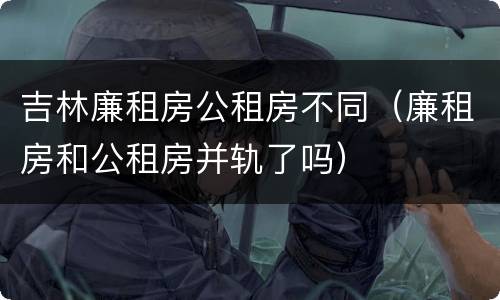 吉林廉租房公租房不同（廉租房和公租房并轨了吗）