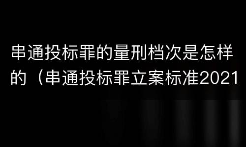 串通投标罪的量刑档次是怎样的（串通投标罪立案标准2021）