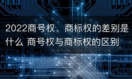 2022商号权、商标权的差别是什么 商号权与商标权的区别