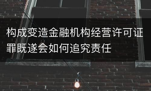 构成变造金融机构经营许可证罪既遂会如何追究责任