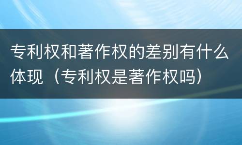 专利权和著作权的差别有什么体现（专利权是著作权吗）
