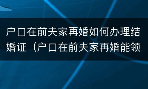 户口在前夫家再婚如何办理结婚证（户口在前夫家再婚能领证吗）