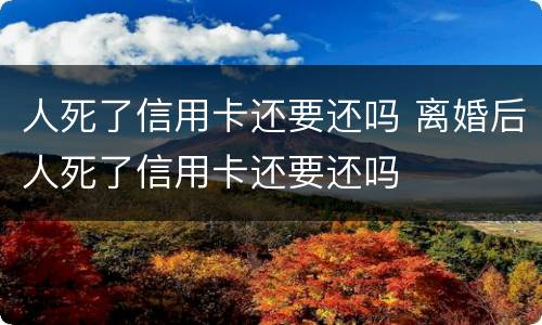 人死了信用卡还要还吗 离婚后人死了信用卡还要还吗