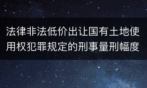 法律非法低价出让国有土地使用权犯罪规定的刑事量刑幅度有哪些