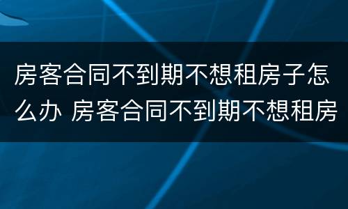 房客合同不到期不想租房子怎么办 房客合同不到期不想租房子怎么办理