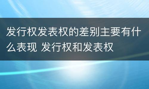 发行权发表权的差别主要有什么表现 发行权和发表权