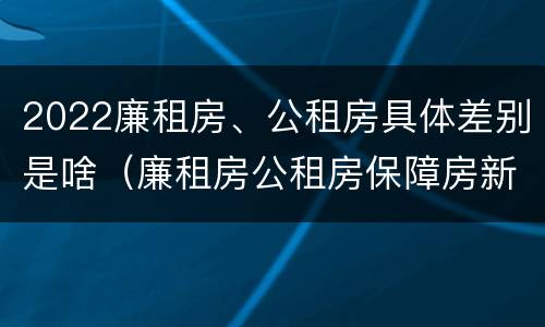 2022廉租房、公租房具体差别是啥（廉租房公租房保障房新政策）