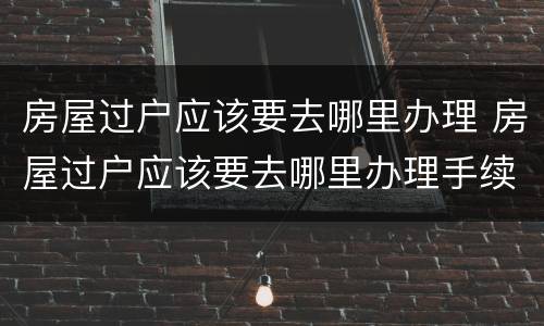房屋过户应该要去哪里办理 房屋过户应该要去哪里办理手续