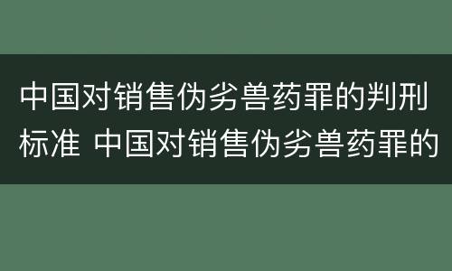 中国对销售伪劣兽药罪的判刑标准 中国对销售伪劣兽药罪的判刑标准是什么