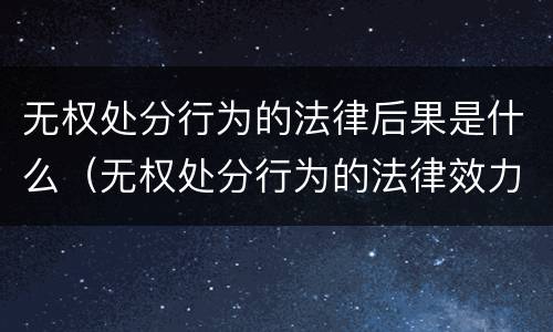无权处分行为的法律后果是什么（无权处分行为的法律效力）