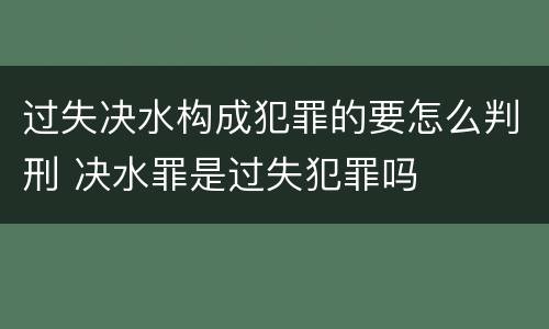 过失决水构成犯罪的要怎么判刑 决水罪是过失犯罪吗