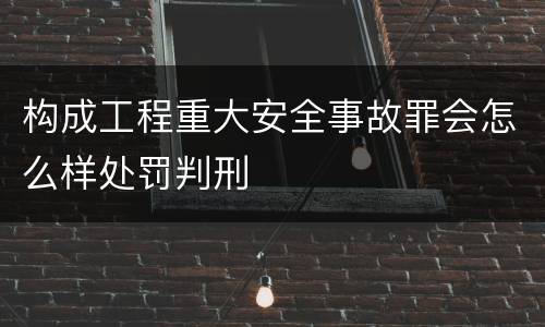 构成工程重大安全事故罪会怎么样处罚判刑