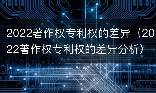 2022著作权专利权的差异（2022著作权专利权的差异分析）