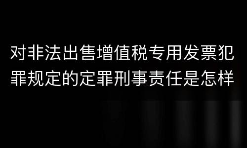 对非法出售增值税专用发票犯罪规定的定罪刑事责任是怎样的