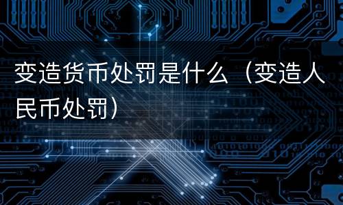 变造货币处罚是什么（变造人民币处罚）