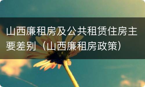 山西廉租房及公共租赁住房主要差别（山西廉租房政策）