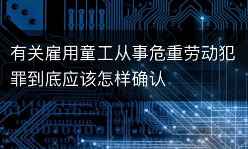 有关雇用童工从事危重劳动犯罪到底应该怎样确认