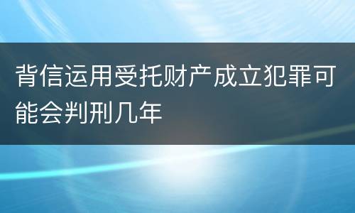 背信运用受托财产成立犯罪可能会判刑几年