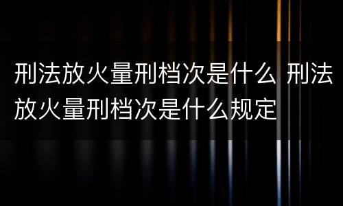 刑法放火量刑档次是什么 刑法放火量刑档次是什么规定