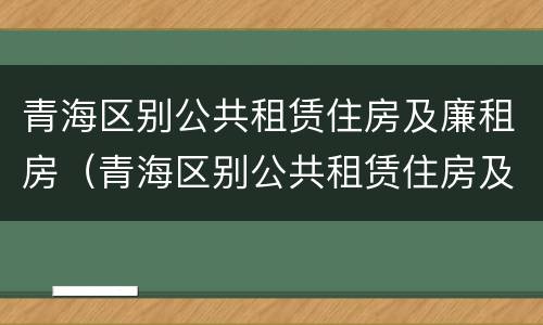 青海区别公共租赁住房及廉租房（青海区别公共租赁住房及廉租房政策）