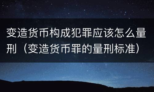 变造货币构成犯罪应该怎么量刑（变造货币罪的量刑标准）