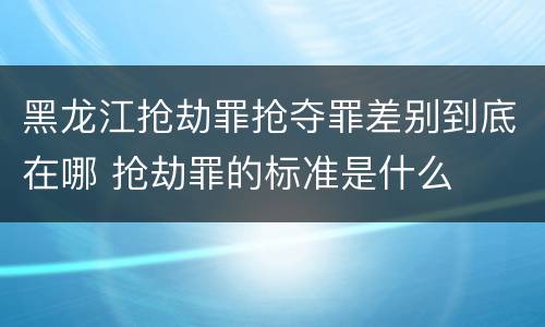 黑龙江抢劫罪抢夺罪差别到底在哪 抢劫罪的标准是什么