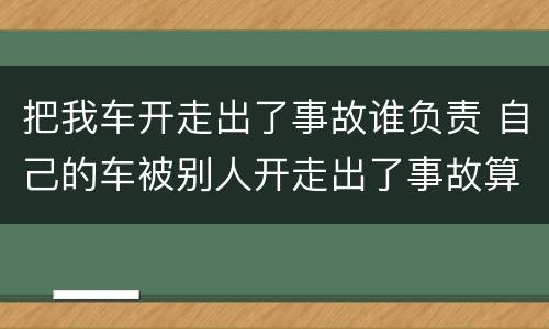 把我车开走出了事故谁负责 自己的车被别人开走出了事故算谁的