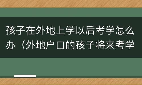 孩子在外地上学以后考学怎么办（外地户口的孩子将来考学有影响吗）