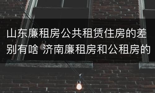 山东廉租房公共租赁住房的差别有啥 济南廉租房和公租房的区别