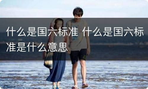 什么是国六标准 什么是国六标准是什么意思