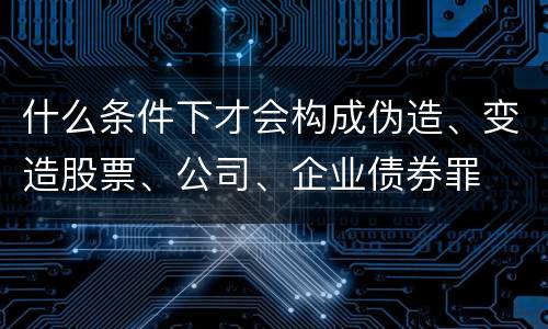 什么条件下才会构成伪造、变造股票、公司、企业债券罪