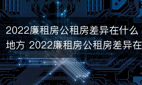 2022廉租房公租房差异在什么地方 2022廉租房公租房差异在什么地方查