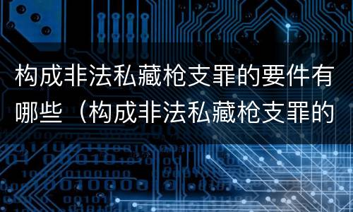 构成非法私藏枪支罪的要件有哪些（构成非法私藏枪支罪的要件有哪些标准）