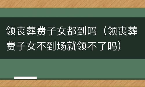 领丧葬费子女都到吗（领丧葬费子女不到场就领不了吗）