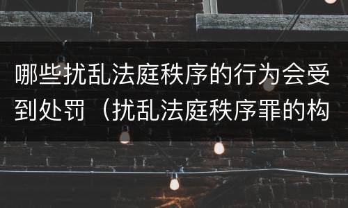 哪些扰乱法庭秩序的行为会受到处罚（扰乱法庭秩序罪的构成要件）