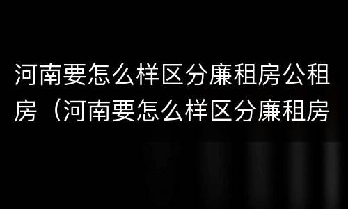 河南要怎么样区分廉租房公租房（河南要怎么样区分廉租房公租房呢）