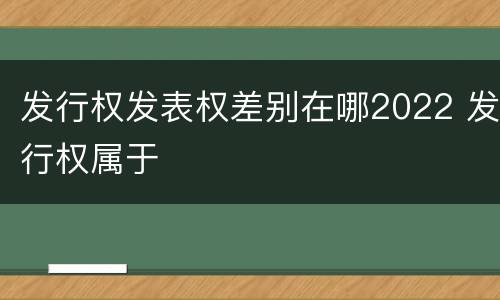发行权发表权差别在哪2022 发行权属于
