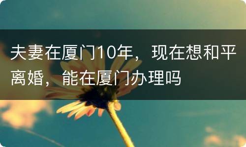 夫妻在厦门10年，现在想和平离婚，能在厦门办理吗