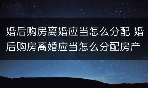 婚后购房离婚应当怎么分配 婚后购房离婚应当怎么分配房产