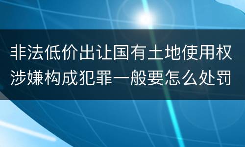 非法低价出让国有土地使用权涉嫌构成犯罪一般要怎么处罚