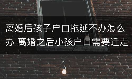 离婚后孩子户口拖延不办怎么办 离婚之后小孩户口需要迁走,不配合怎么办