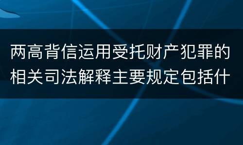 两高背信运用受托财产犯罪的相关司法解释主要规定包括什么